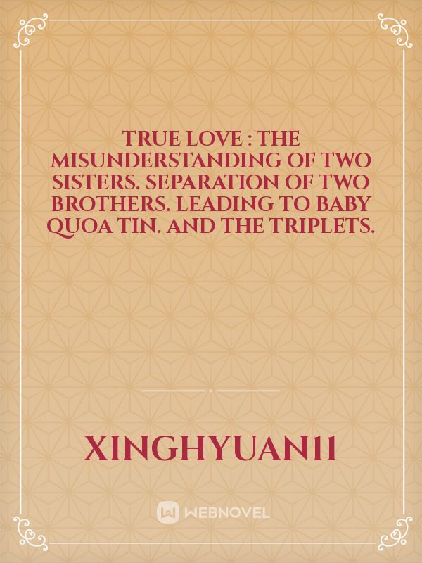 True Love : The Misunderstanding of two sisters. Separation of two Brothers. Leading to Baby Quoa Tin. And the Triplets.