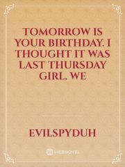 Tomorrow is your birthday. I thought it was last Thursday girl. we Book