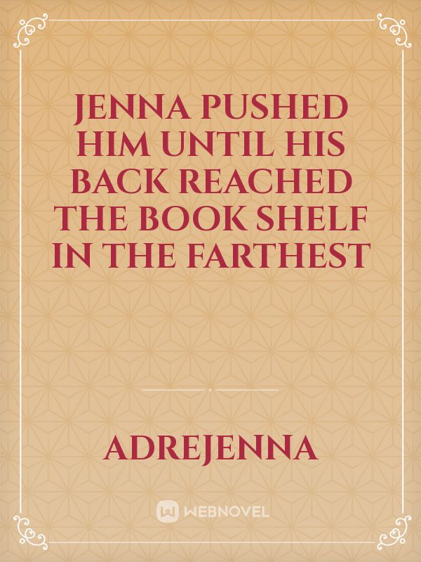 Jenna pushed him until his back reached the book shelf in the farthest
