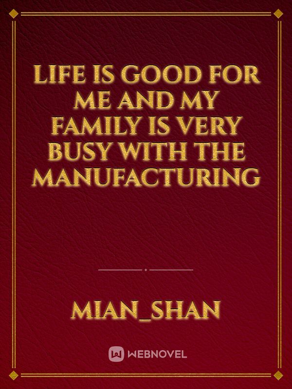 Life is good for me and my family is very busy with the manufacturing