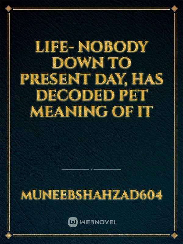 Life- nobody down to present day, has decoded pet meaning of it
