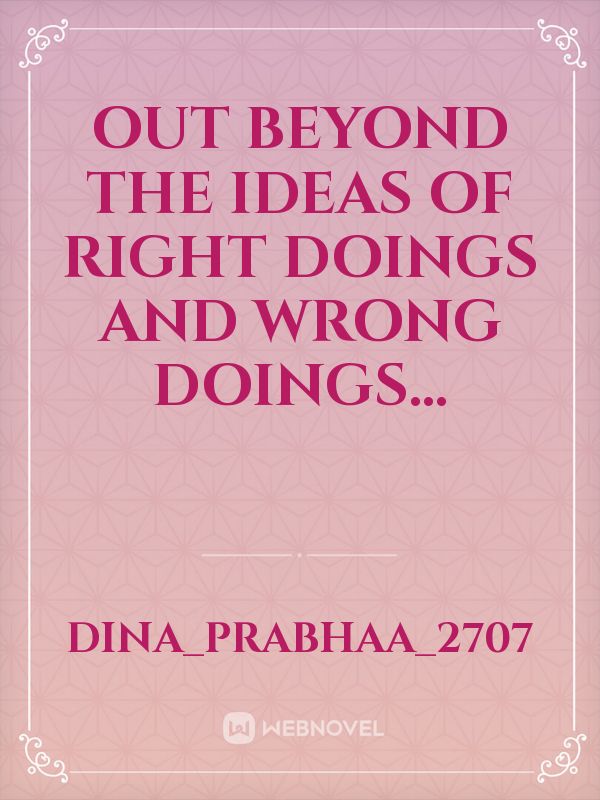 Out beyond the ideas of right doings and wrong doings...