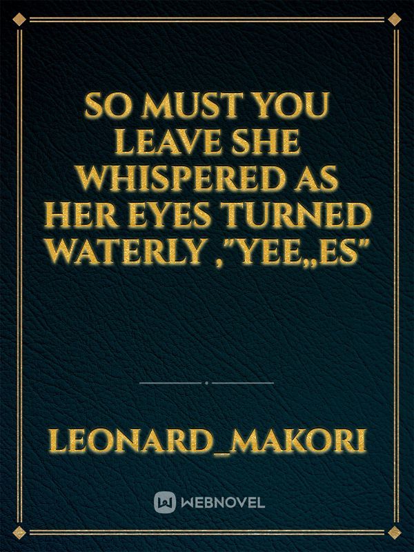 so must you leave she whispered as her eyes turned waterly ,"yee,,es"