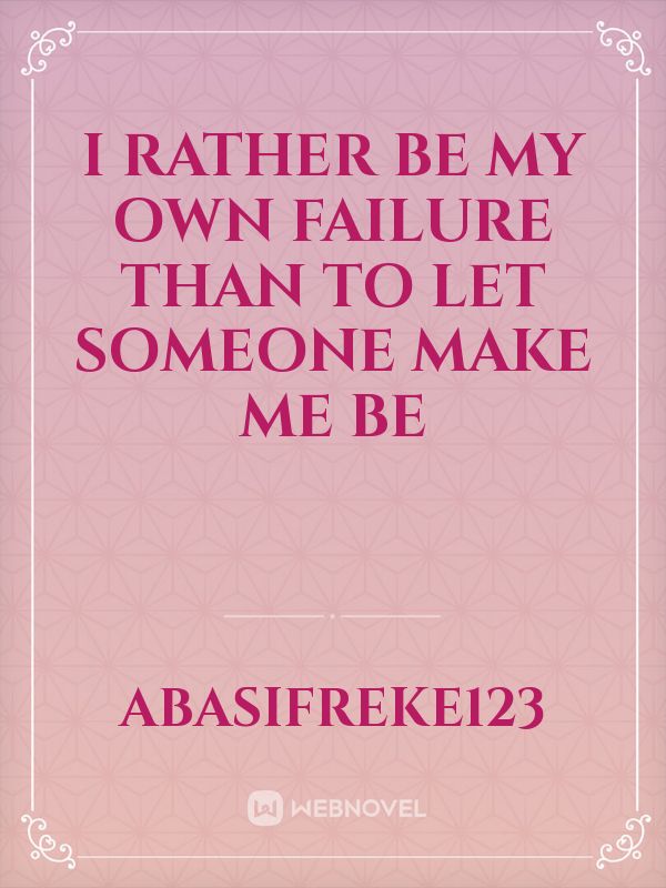 I RATHER BE MY OWN FAILURE THAN TO LET SOMEONE MAKE ME BE