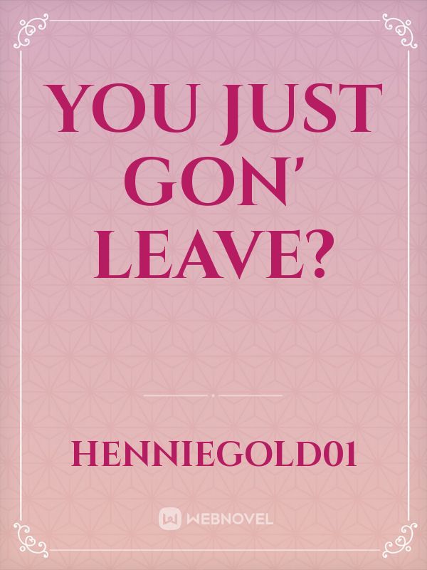 You just gon' leave?